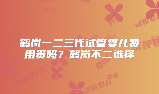 鹤岗一二三代试管婴儿费用贵吗?鹤岗不二选择