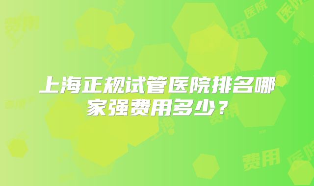 上海正规试管医院排名哪家强费用多少？