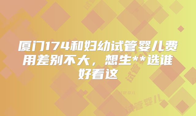 厦门174和妇幼试管婴儿费用差别不大，想生**选谁好看这