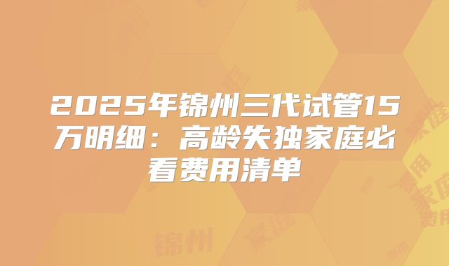 2025年锦州三代试管15万明细：高龄失独家庭必看费用清单