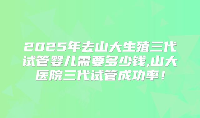 2025年去山大生殖三代试管婴儿需要多少钱,山大医院三代试管成功率!