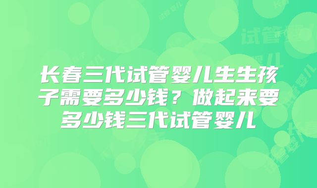 长春三代试管婴儿生生孩子需要多少钱？做起来要多少钱三代试管婴儿