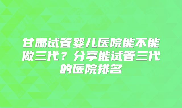 甘肃试管婴儿医院能不能做三代?分享能试管三代的医院排名