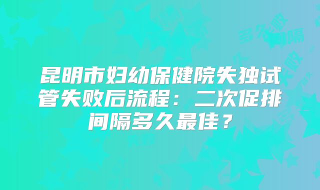 昆明市妇幼保健院失独试管失败后流程：二次促排间隔多久最佳？