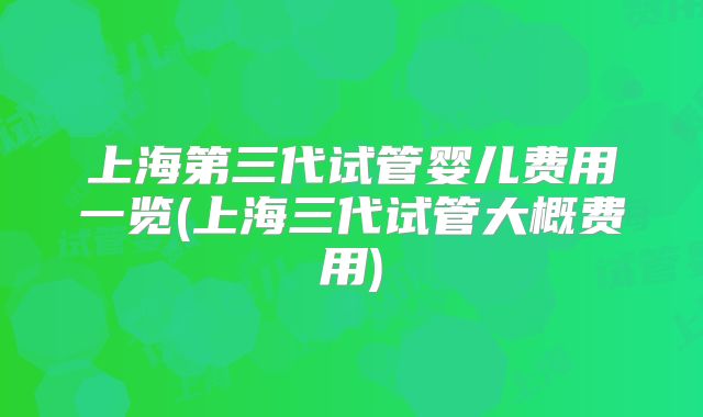 上海第三代试管婴儿费用一览(上海三代试管大概费用)