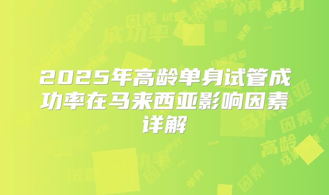 2025年高龄单身试管成功率在马来西亚影响因素详解