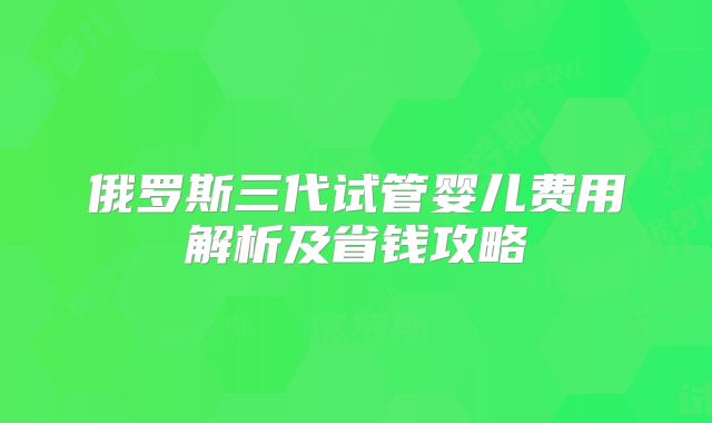 俄罗斯三代试管婴儿费用解析及省钱攻略