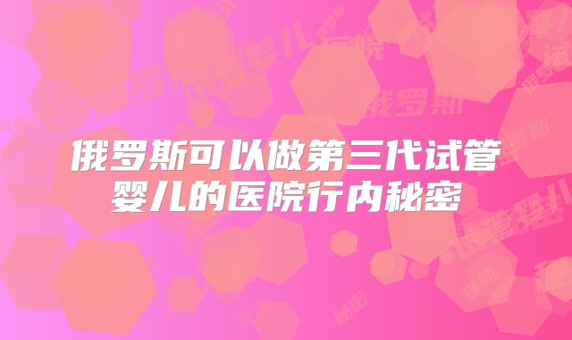 俄罗斯可以做第三代试管婴儿的医院行内秘密