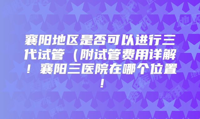 襄阳地区是否可以进行三代试管(附试管费用详解!襄阳三医院在哪个位置!