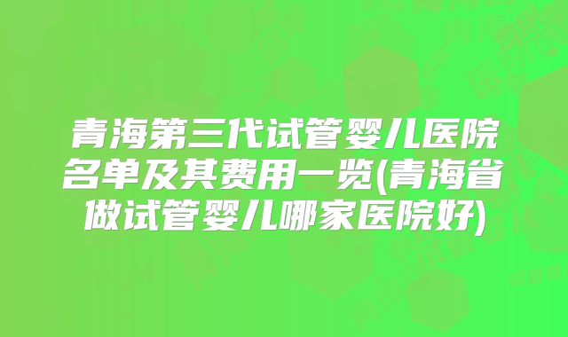 青海第三代试管婴儿医院名单及其费用一览(青海省做试管婴儿哪家医院好)