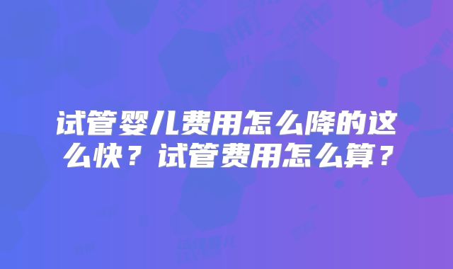 试管婴儿费用怎么降的这么快？试管费用怎么算？