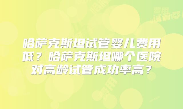 哈萨克斯坦试管婴儿费用低？哈萨克斯坦哪个医院对高龄试管成功率高？