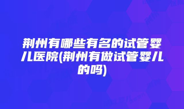 荆州有哪些有名的试管婴儿医院(荆州有做试管婴儿的吗)