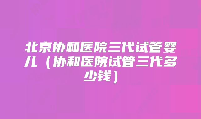 北京协和医院三代试管婴儿（协和医院试管三代多少钱）