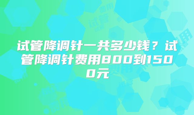 试管降调针一共多少钱？试管降调针费用800到1500元