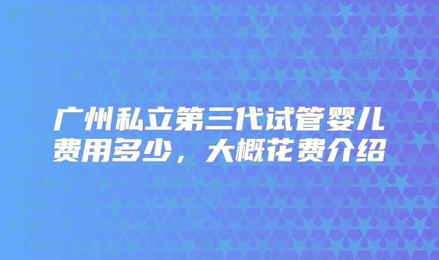 广州私立第三代试管婴儿费用多少，大概花费介绍