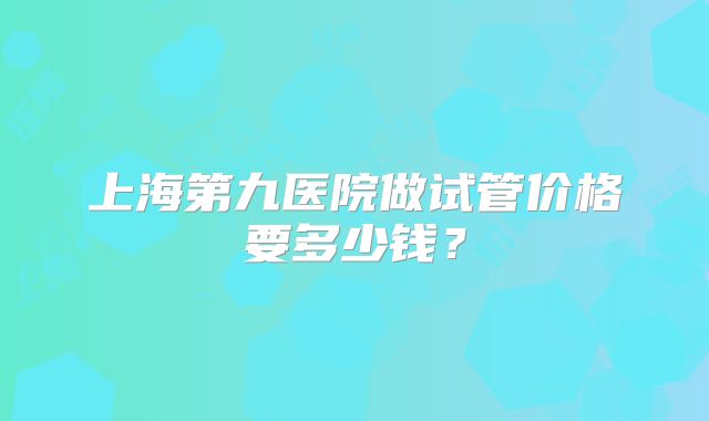 上海第九医院做试管价格要多少钱？