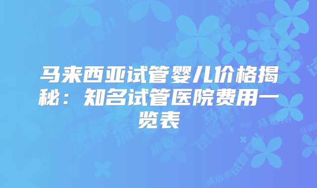 马来西亚试管婴儿价格揭秘：知名试管医院费用一览表