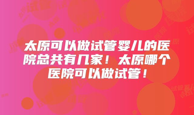 太原可以做试管婴儿的医院总共有几家！太原哪个医院可以做试管！