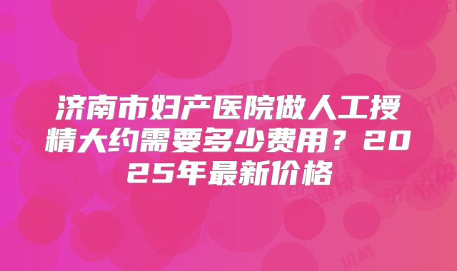 济南市妇产医院做人工授精大约需要多少费用？2025年最新价格