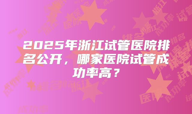 2025年浙江试管医院排名公开，哪家医院试管成功率高？