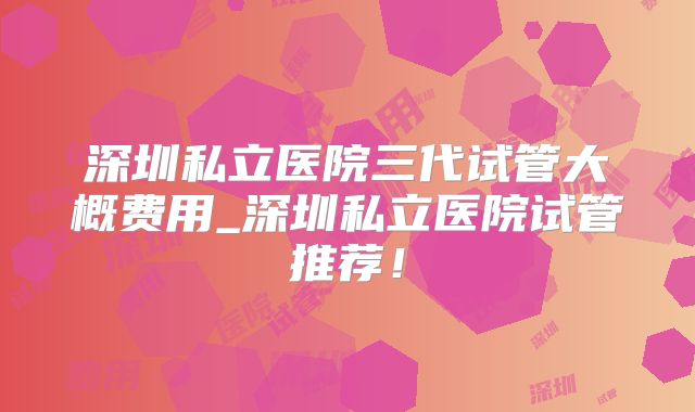 深圳私立医院三代试管大概费用_深圳私立医院试管推荐！