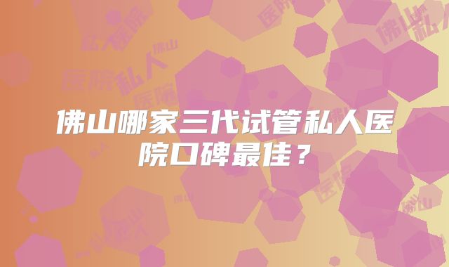 佛山哪家三代试管私人医院口碑最佳？