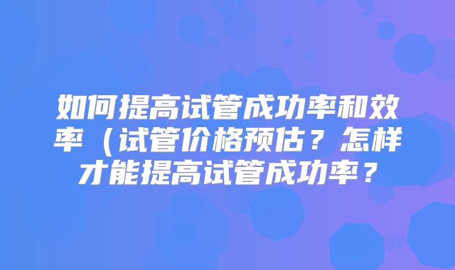 如何提高试管成功率和效率(试管价格预估?怎样才能提高试管成功率?