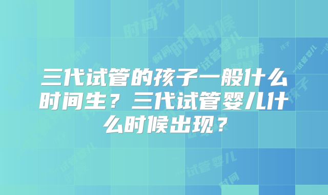 三代试管的孩子一般什么时间生?三代试管婴儿什么时候出现?