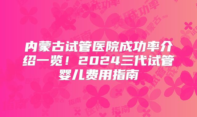 内蒙古试管医院成功率介绍一览！2024三代试管婴儿费用指南
