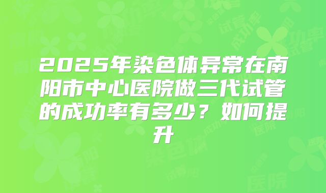 2025年染色体异常在南阳市中心医院做三代试管的成功率有多少?如何提升