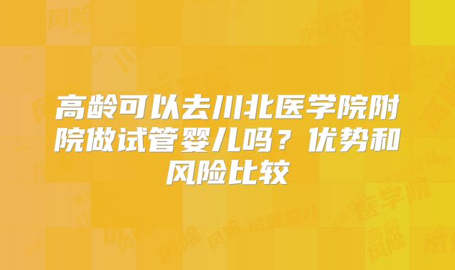 高龄可以去川北医学院附院做试管婴儿吗？优势和风险比较