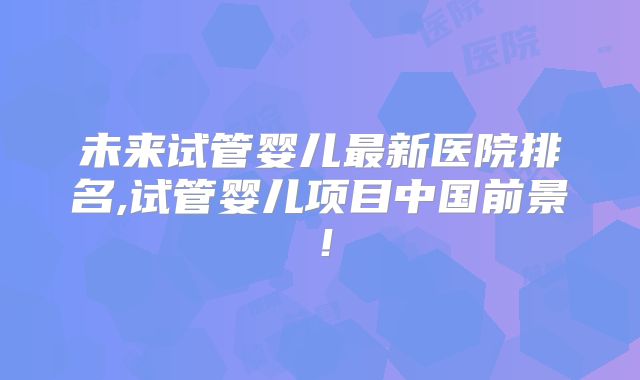 未来试管婴儿最新医院排名,试管婴儿项目中国前景!