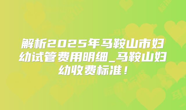 解析2025年马鞍山市妇幼试管费用明细_马鞍山妇幼收费标准!
