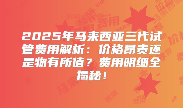 2025年马来西亚三代试管费用解析：价格昂贵还是物有所值？费用明细全揭秘！