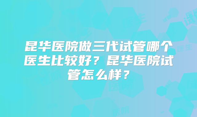 昆华医院做三代试管哪个医生比较好？昆华医院试管怎么样？