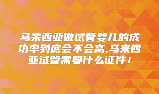 马来西亚做试管婴儿的成功率到底会不会高,马来西亚试管需要什么证件！