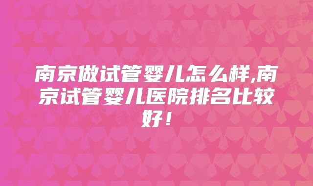南京做试管婴儿怎么样,南京试管婴儿医院排名比较好!