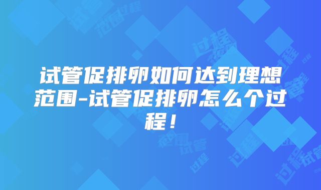 试管促排卵如何达到理想范围-试管促排卵怎么个过程！