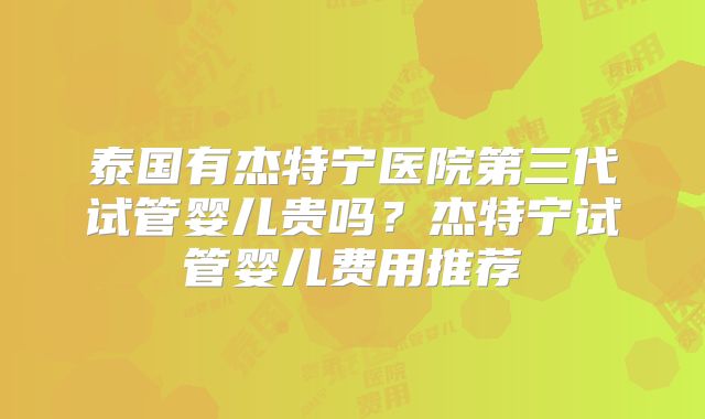 泰国有杰特宁医院第三代试管婴儿贵吗？杰特宁试管婴儿费用推荐