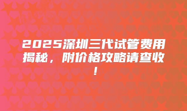 2025深圳三代试管费用揭秘，附价格攻略请查收！