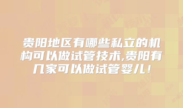 贵阳地区有哪些私立的机构可以做试管技术,贵阳有几家可以做试管婴儿！