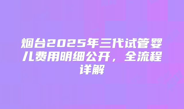 烟台2025年三代试管婴儿费用明细公开,全流程详解