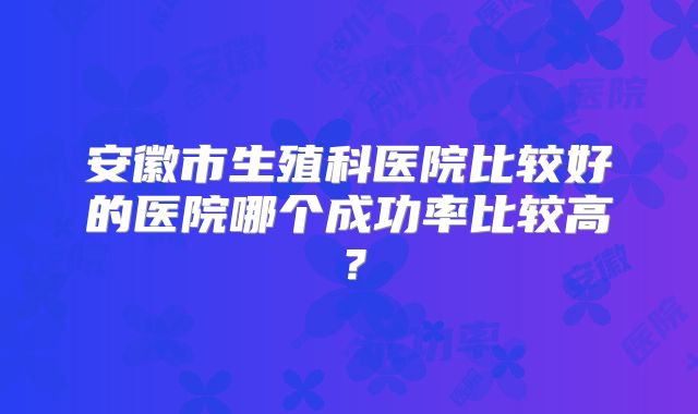 安徽市生殖科医院比较好的医院哪个成功率比较高？