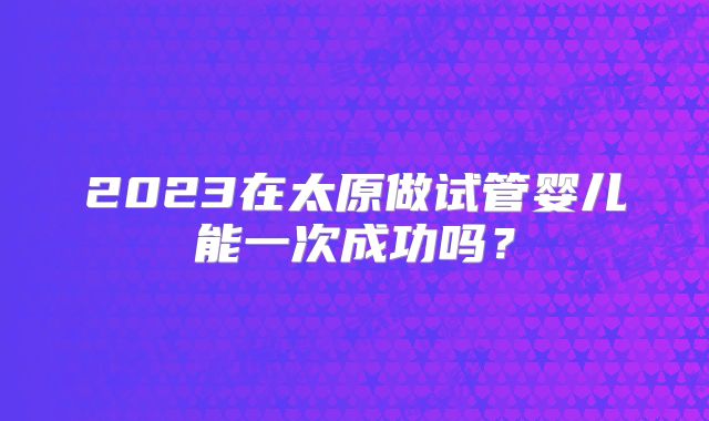 2023在太原做试管婴儿能一次成功吗？