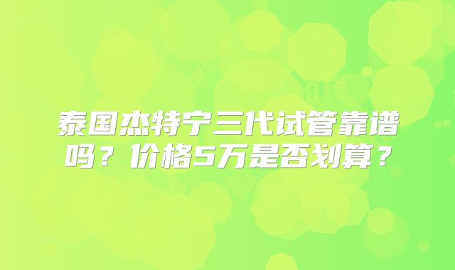 泰国杰特宁三代试管靠谱吗？价格5万是否划算？
