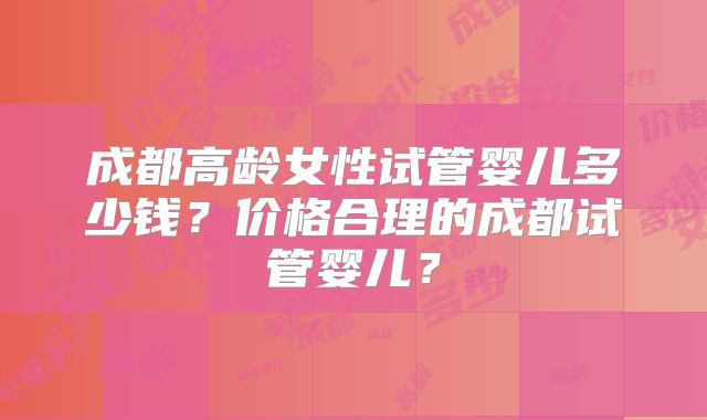 成都高龄女性试管婴儿多少钱？价格合理的成都试管婴儿？