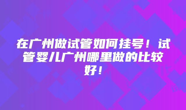 在广州做试管如何挂号！试管婴儿广州哪里做的比较好！