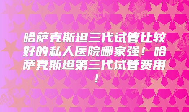 哈萨克斯坦三代试管比较好的私人医院哪家强！哈萨克斯坦第三代试管费用！