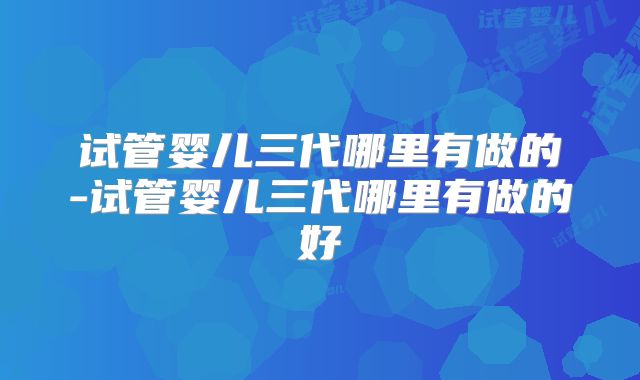 试管婴儿三代哪里有做的-试管婴儿三代哪里有做的好